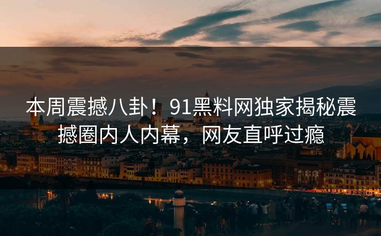 本周震撼八卦！91黑料网独家揭秘震撼圈内人内幕，网友直呼过瘾