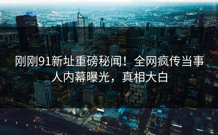 刚刚91新址重磅秘闻!全网疯传当事人内幕曝光,真相大白