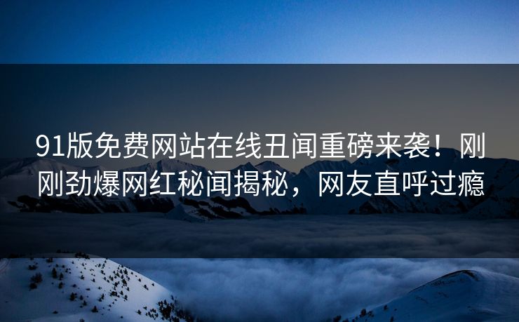 91版免费网站在线丑闻重磅来袭！刚刚劲爆网红秘闻揭秘，网友直呼过瘾