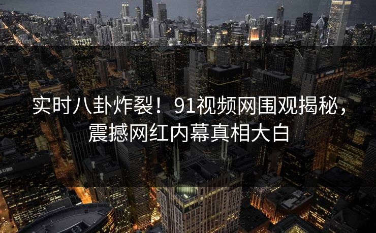实时八卦炸裂!91视频网围观揭秘,震撼网红内幕真相大白