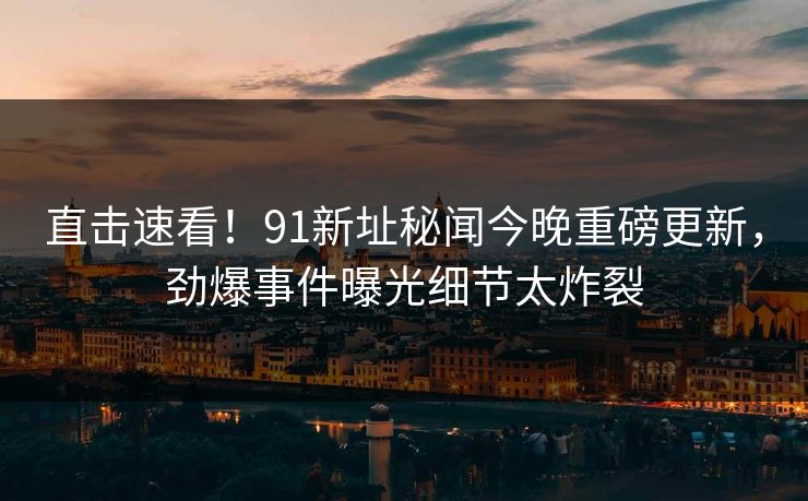 直击速看!91新址秘闻今晚重磅更新,劲爆事件曝光细节太炸裂