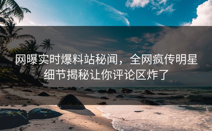 网曝实时爆料站秘闻，全网疯传明星细节揭秘让你评论区炸了