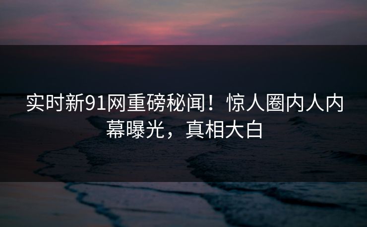 实时新91网重磅秘闻!惊人圈内人内幕曝光,真相大白