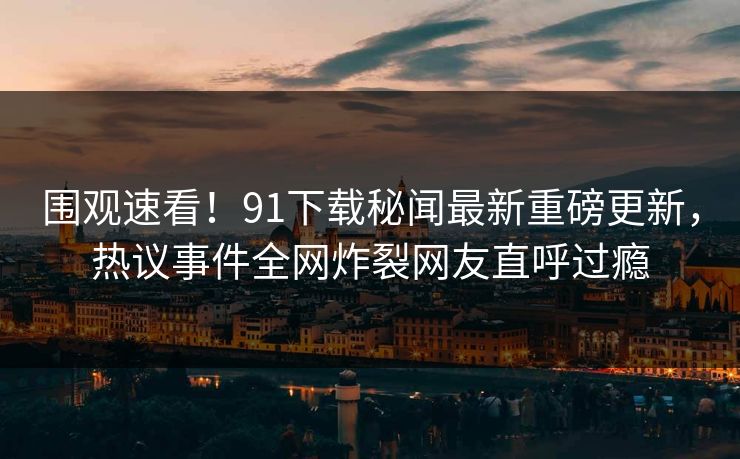 围观速看！91下载秘闻最新重磅更新，热议事件全网炸裂网友直呼过瘾