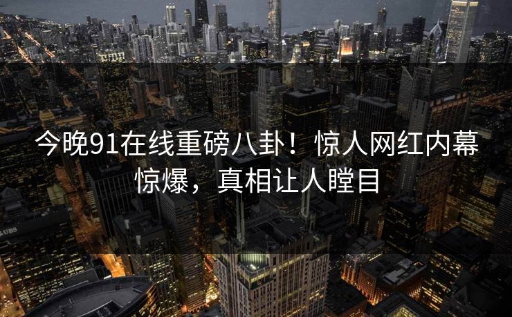 今晚91在线重磅八卦！惊人网红内幕惊爆，真相让人瞠目