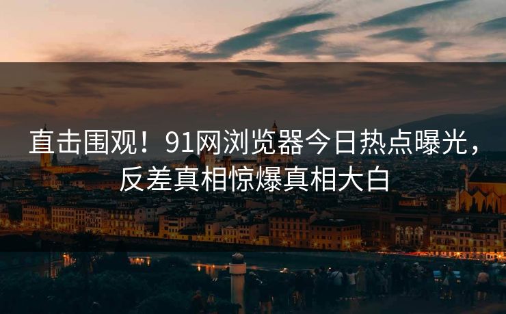 直击围观！91网浏览器今日热点曝光，反差真相惊爆真相大白