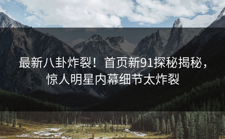 最新八卦炸裂！首页新91探秘揭秘，惊人明星内幕细节太炸裂