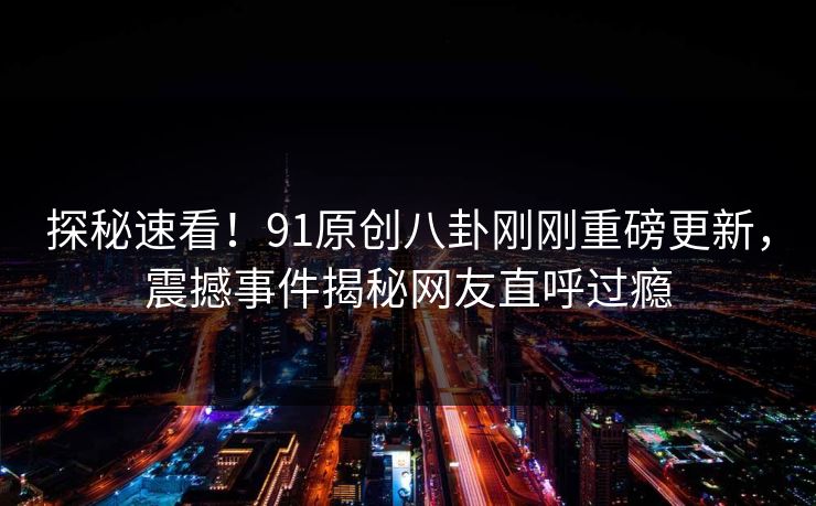 探秘速看！91原创八卦刚刚重磅更新，震撼事件揭秘网友直呼过瘾