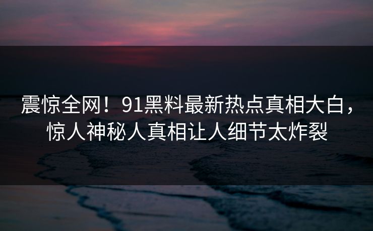 震惊全网！91黑料最新热点真相大白，惊人神秘人真相让人细节太炸裂