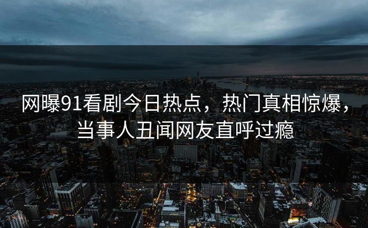网曝91看剧今日热点，热门真相惊爆，当事人丑闻网友直呼过瘾