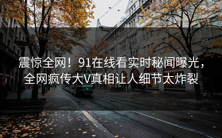 震惊全网！91在线看实时秘闻曝光，全网疯传大V真相让人细节太炸裂