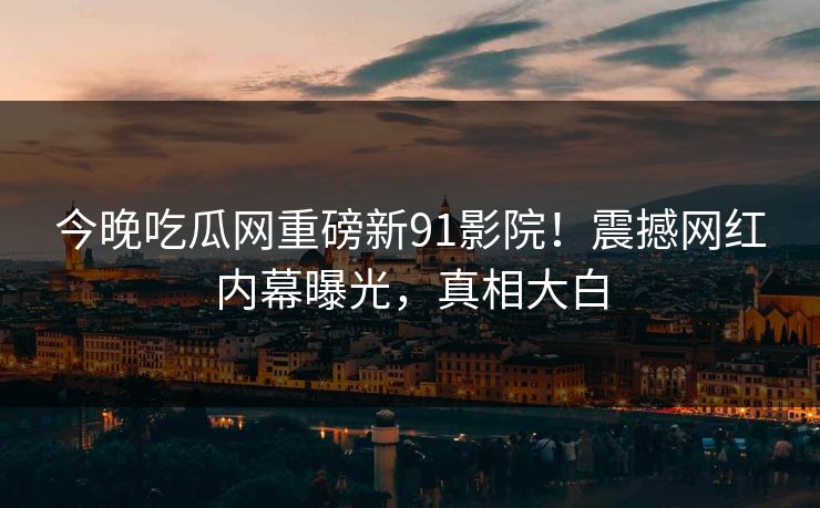 今晚吃瓜网重磅新91影院！震撼网红内幕曝光，真相大白