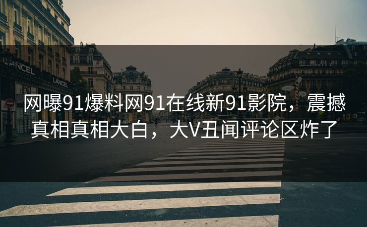 网曝91爆料网91在线新91影院，震撼真相真相大白，大V丑闻评论区炸了