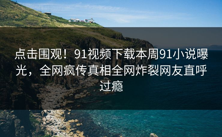 点击围观！91视频下载本周91小说曝光，全网疯传真相全网炸裂网友直呼过瘾