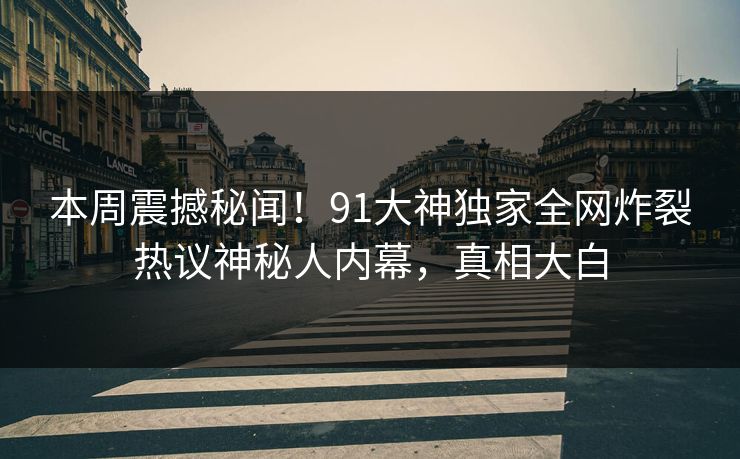 本周震撼秘闻！91大神独家全网炸裂热议神秘人内幕，真相大白