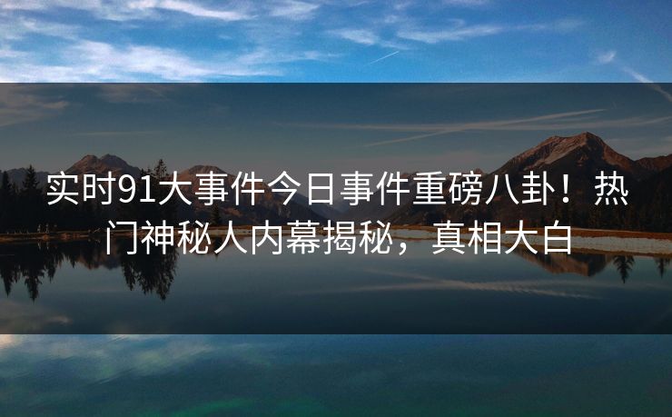 实时91大事件今日事件重磅八卦！热门神秘人内幕揭秘，真相大白
