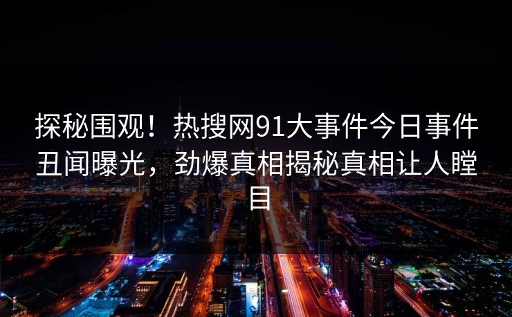 探秘围观！热搜网91大事件今日事件丑闻曝光，劲爆真相揭秘真相让人瞠目