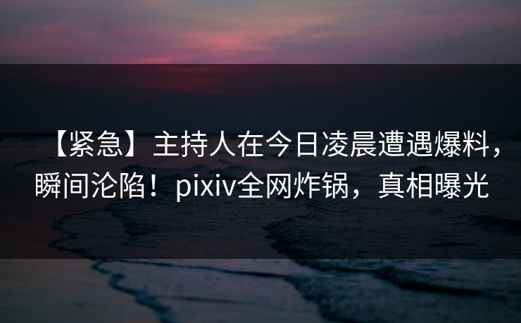【紧急】主持人在今日凌晨遭遇爆料，瞬间沦陷！pixiv全网炸锅，真相曝光