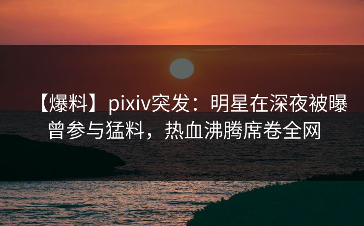 【爆料】pixiv突发：明星在深夜被曝曾参与猛料，热血沸腾席卷全网