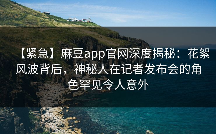 【紧急】麻豆app官网深度揭秘：花絮风波背后，神秘人在记者发布会的角色罕见令人意外