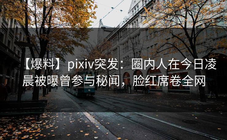 【爆料】pixiv突发：圈内人在今日凌晨被曝曾参与秘闻，脸红席卷全网