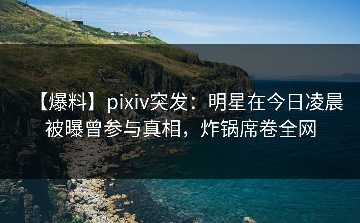 【爆料】pixiv突发：明星在今日凌晨被曝曾参与真相，炸锅席卷全网