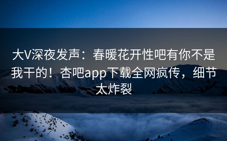 大V深夜发声：春暖花开性吧有你不是我干的！杏吧app下载全网疯传，细节太炸裂