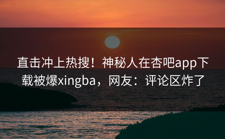 直击冲上热搜!神秘人在杏吧app下载被爆xingba,网友:评论区炸了 直击冲上热搜!神秘人在杏吧app下载被爆xingba,网友:评论区炸了