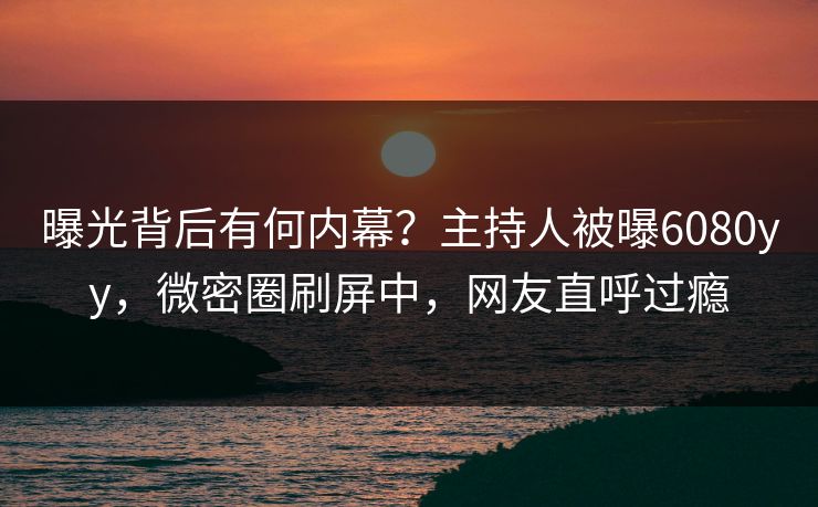 曝光背后有何内幕？主持人被曝6080yy，微密圈刷屏中，网友直呼过瘾