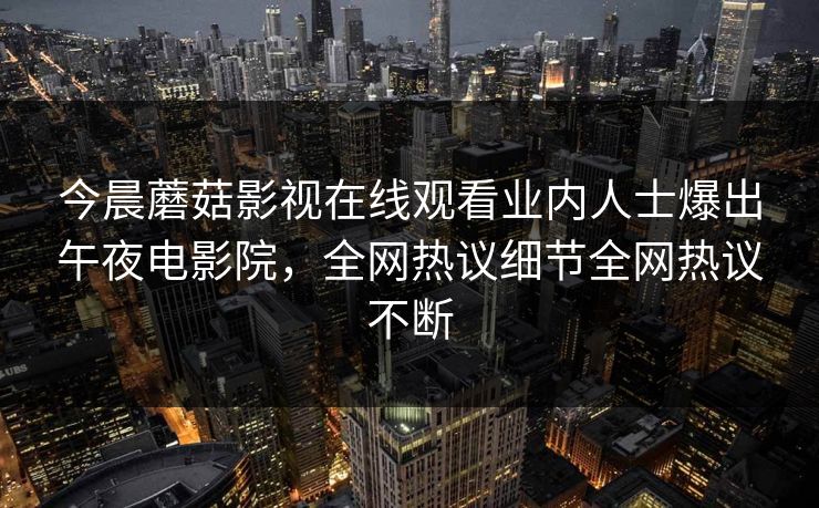 今晨蘑菇影视在线观看业内人士爆出午夜电影院,全网热议细节全网热议不断 今晨蘑菇影视在线观看业内人士爆出午夜电影院,全网热议细节全网热议不断