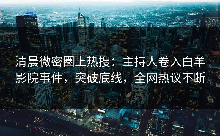 清晨微密圈上热搜：主持人卷入白羊影院事件，突破底线，全网热议不断