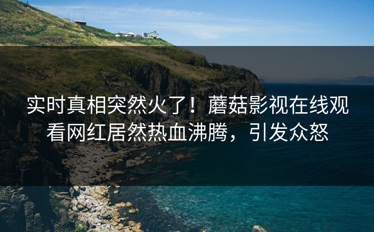 实时真相突然火了!蘑菇影视在线观看网红居然热血沸腾,引发众怒 实时真相突然火了!蘑菇影视在线观看网红居然热血沸腾,引发众怒