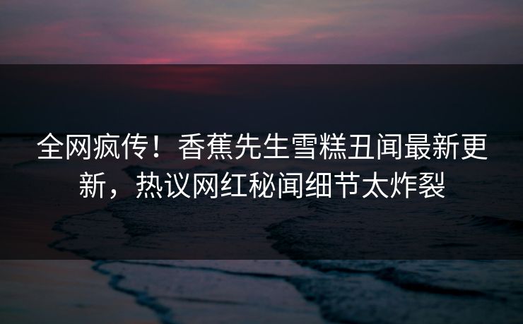 全网疯传!香蕉先生雪糕丑闻最新更新,热议网红秘闻细节太炸裂 全网疯传!香蕉先生雪糕丑闻最新更新,热议网红秘闻细节太炸裂