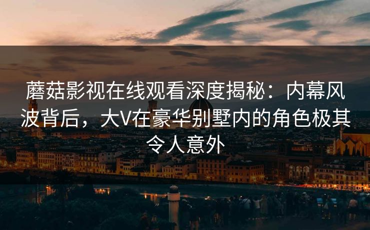 蘑菇影视在线观看深度揭秘：内幕风波背后，大V在豪华别墅内的角色极其令人意外