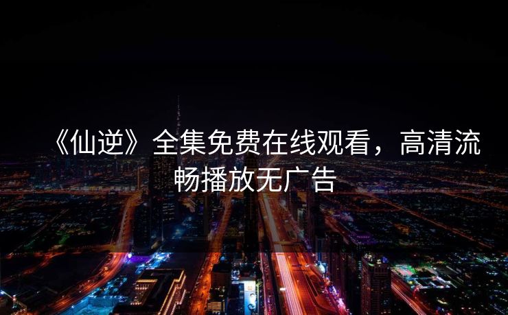 《仙逆》全集免费在线观看，高清流畅播放无广告