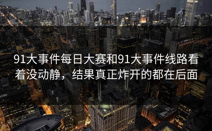 91大事件每日大赛和91大事件线路看着没动静,结果真正炸开的都在后面 91大事件每日大赛和91大事件线路看着没动静,结果真正炸开的都在后面