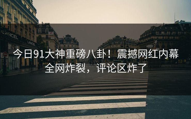 今日91大神重磅八卦!震撼网红内幕全网炸裂,评论区炸了