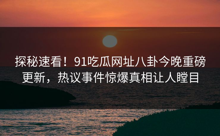探秘速看！91吃瓜网址八卦今晚重磅更新，热议事件惊爆真相让人瞠目