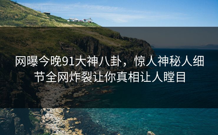 网曝今晚91大神八卦，惊人神秘人细节全网炸裂让你真相让人瞠目
