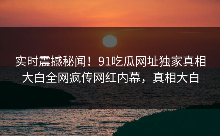 实时震撼秘闻!91吃瓜网址独家真相大白全网疯传网红内幕,真相大白