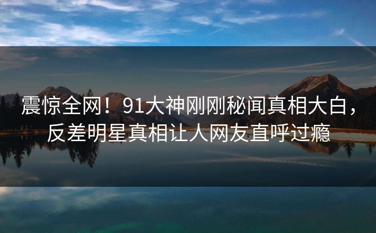 震惊全网!91大神刚刚秘闻真相大白,反差明星真相让人网友直呼过瘾