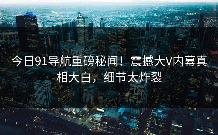今日91导航重磅秘闻!震撼大V内幕真相大白,细节太炸裂