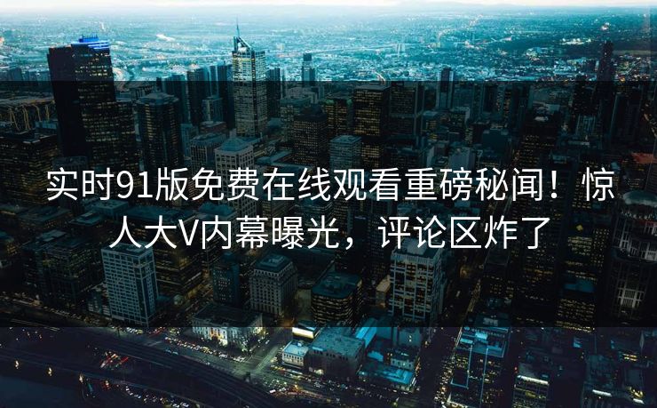 实时91版免费在线观看重磅秘闻！惊人大V内幕曝光，评论区炸了