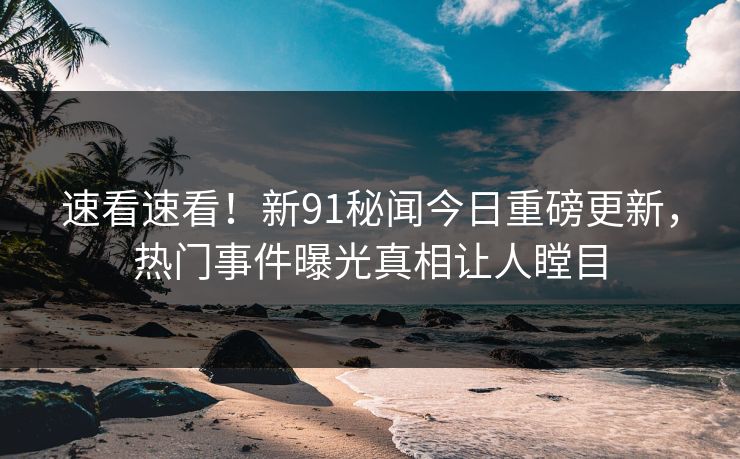 速看速看!新91秘闻今日重磅更新,热门事件曝光真相让人瞠目