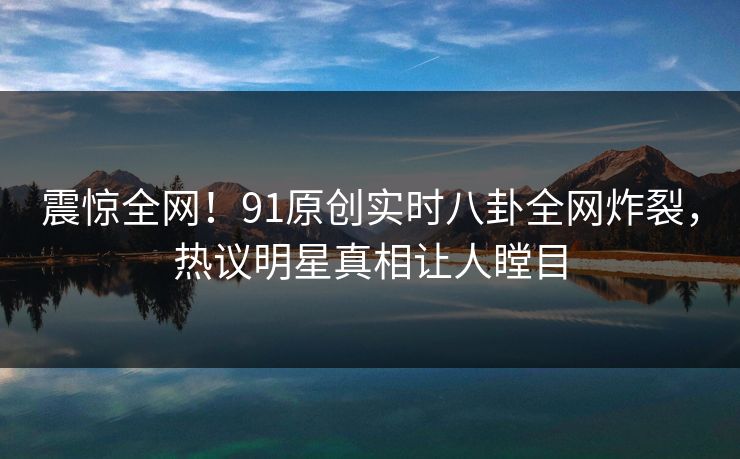 震惊全网!91原创实时八卦全网炸裂,热议明星真相让人瞠目