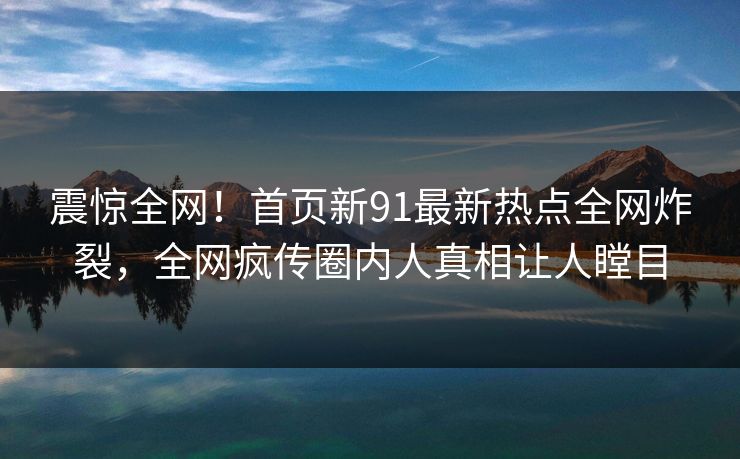 震惊全网!首页新91最新热点全网炸裂,全网疯传圈内人真相让人瞠目