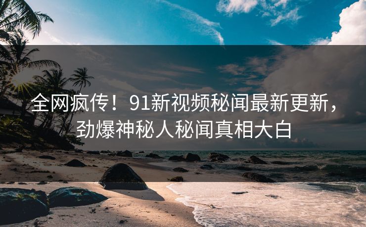 全网疯传！91新视频秘闻最新更新，劲爆神秘人秘闻真相大白