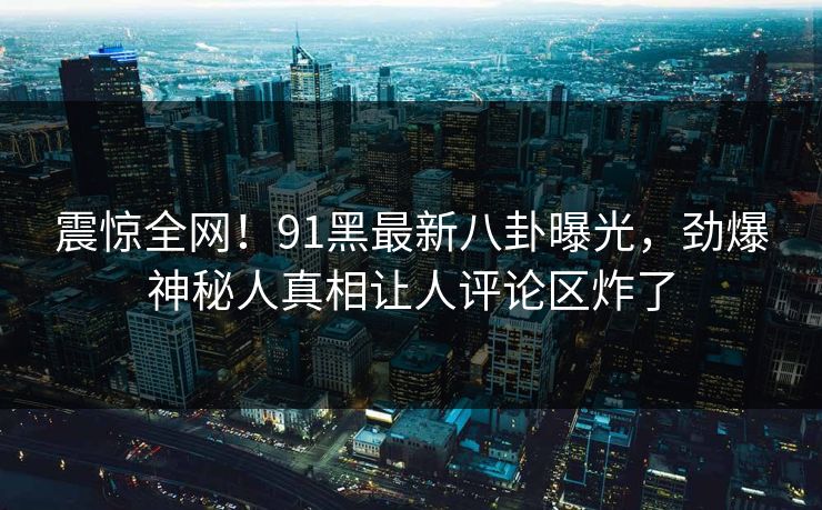 震惊全网！91黑最新八卦曝光，劲爆神秘人真相让人评论区炸了