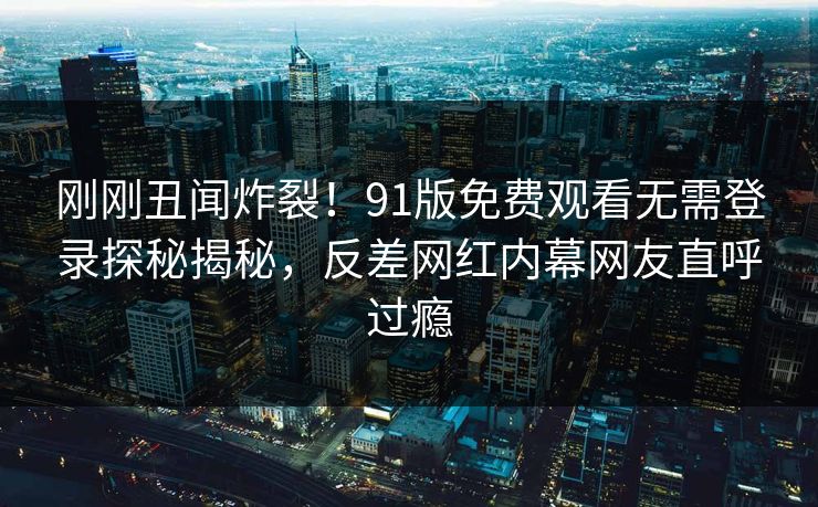刚刚丑闻炸裂！91版免费观看无需登录探秘揭秘，反差网红内幕网友直呼过瘾