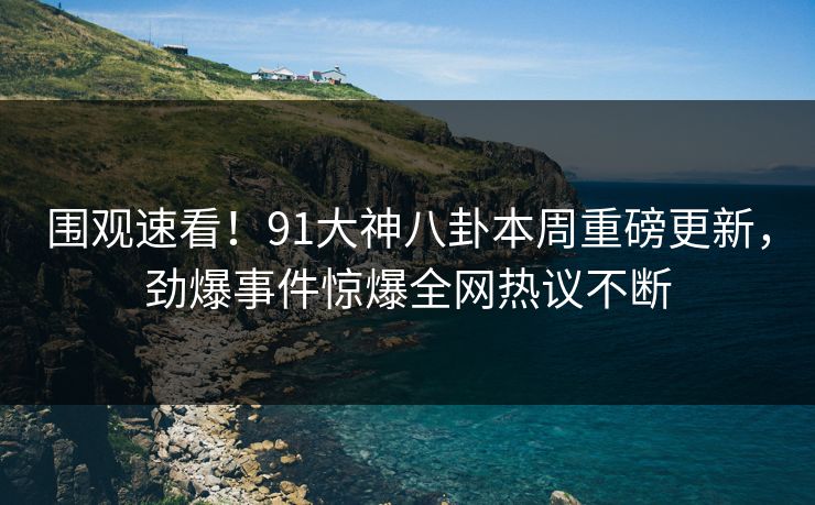 围观速看！91大神八卦本周重磅更新，劲爆事件惊爆全网热议不断